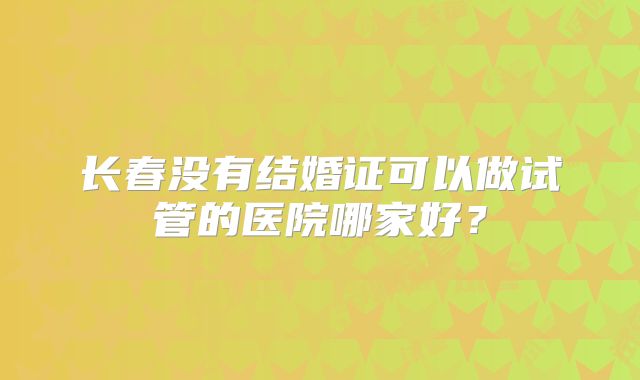 长春没有结婚证可以做试管的医院哪家好?