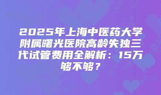 2025年上海中医药大学附属曙光医院高龄失独三代试管费用全解析:15万够不够?