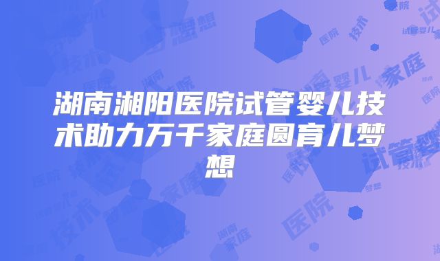 湖南湘阳医院试管婴儿技术助力万千家庭圆育儿梦想