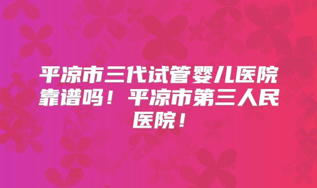 平凉市三代试管婴儿医院靠谱吗!平凉市第三人民医院!