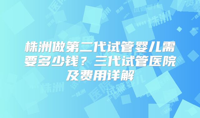 株洲做第二代试管婴儿需要多少钱?三代试管医院及费用详解