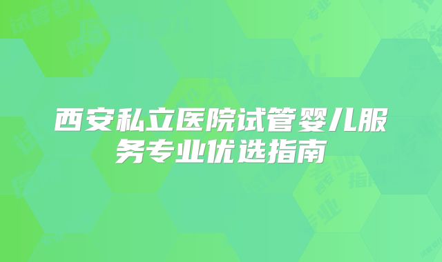 西安私立医院试管婴儿服务专业优选指南