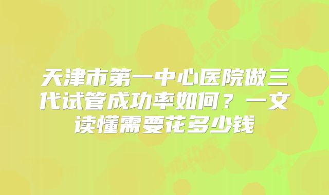 天津市第一中心医院做三代试管成功率如何？一文读懂需要花多少钱