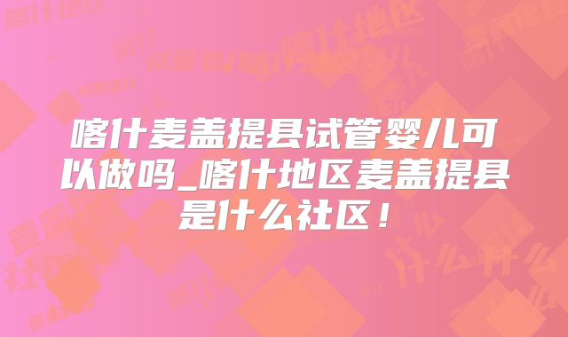 喀什麦盖提县试管婴儿可以做吗_喀什地区麦盖提县是什么社区！