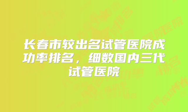 长春市较出名试管医院成功率排名,细数国内三代试管医院