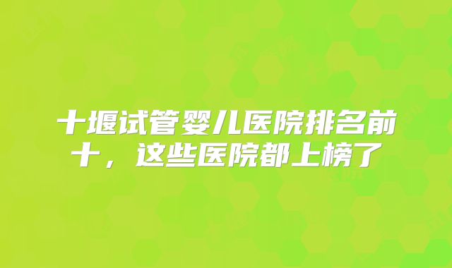 十堰试管婴儿医院排名前十,这些医院都上榜了