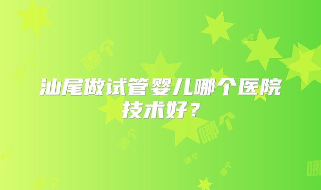 汕尾做试管婴儿哪个医院技术好？