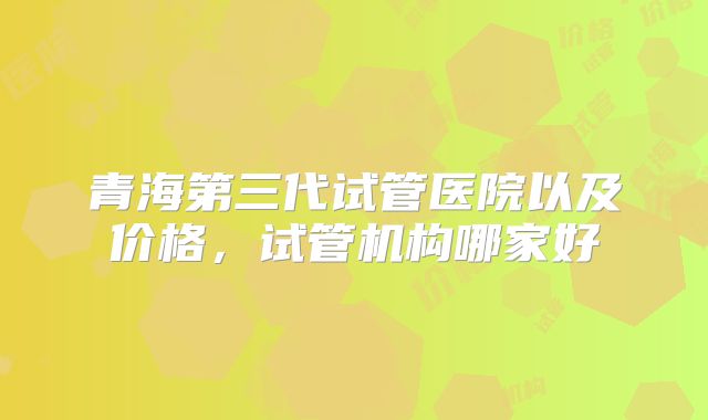 青海第三代试管医院以及价格,试管机构哪家好