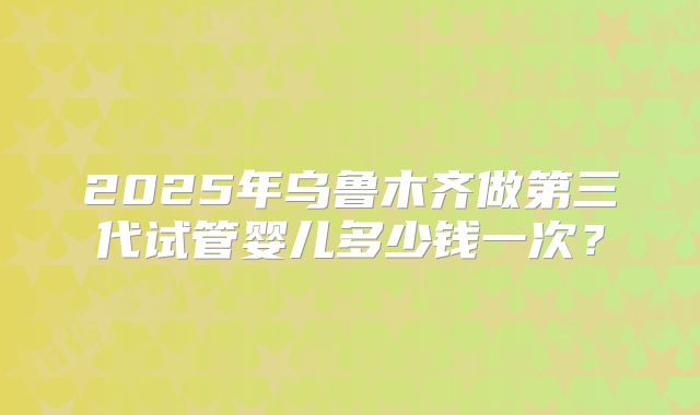 2025年乌鲁木齐做第三代试管婴儿多少钱一次?