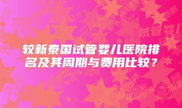 较新泰国试管婴儿医院排名及其周期与费用比较?
