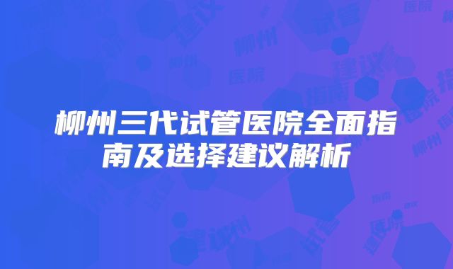 柳州三代试管医院全面指南及选择建议解析