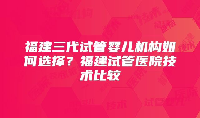 福建三代试管婴儿机构如何选择?福建试管医院技术比较