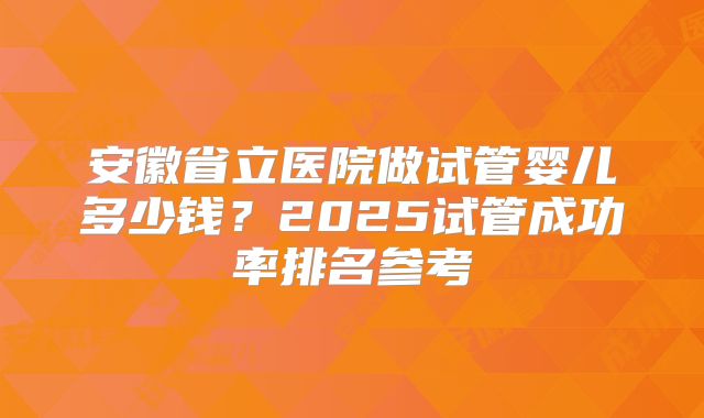 安徽省立医院做试管婴儿多少钱?2025试管成功率排名参考