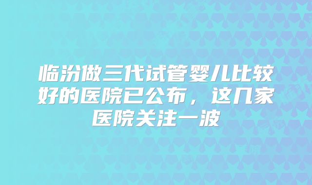 临汾做三代试管婴儿比较好的医院已公布,这几家医院关注一波