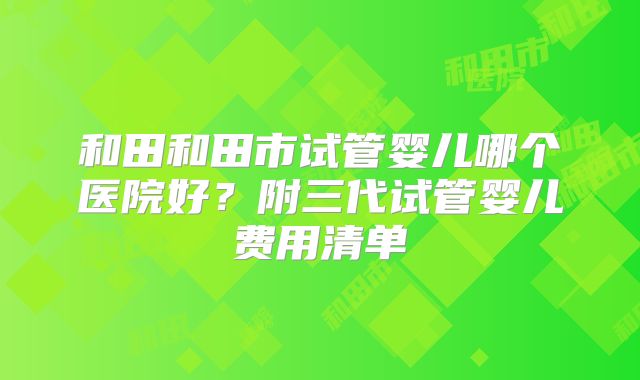 和田和田市试管婴儿哪个医院好？附三代试管婴儿费用清单
