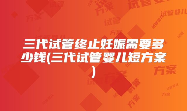 三代试管终止妊娠需要多少钱(三代试管婴儿短方案)