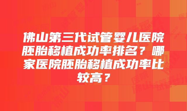 佛山第三代试管婴儿医院胚胎移植成功率排名？哪家医院胚胎移植成功率比较高？