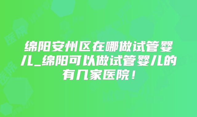绵阳安州区在哪做试管婴儿_绵阳可以做试管婴儿的有几家医院！