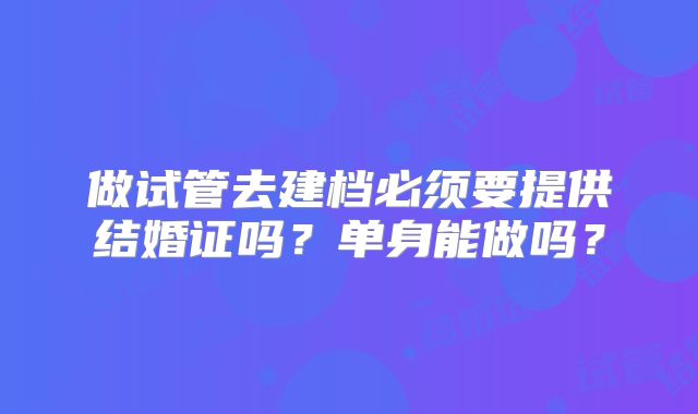 做试管去建档必须要提供结婚证吗?单身能做吗?