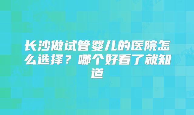 长沙做试管婴儿的医院怎么选择？哪个好看了就知道