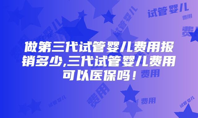 做第三代试管婴儿费用报销多少,三代试管婴儿费用可以医保吗！