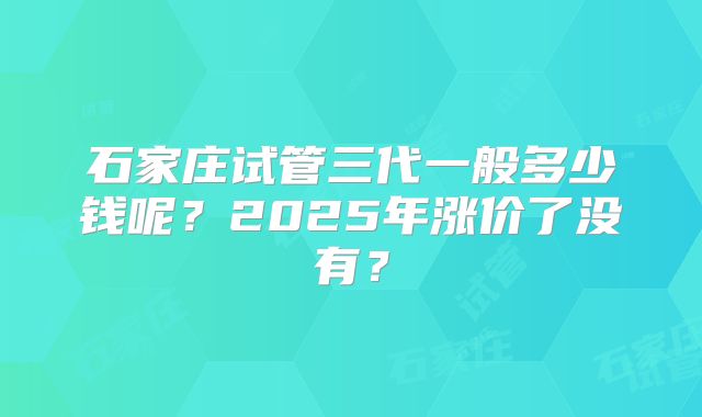 石家庄试管三代一般多少钱呢?2025年涨价了没有?