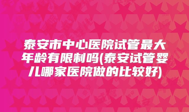 泰安市中心医院试管最大年龄有限制吗(泰安试管婴儿哪家医院做的比较好)