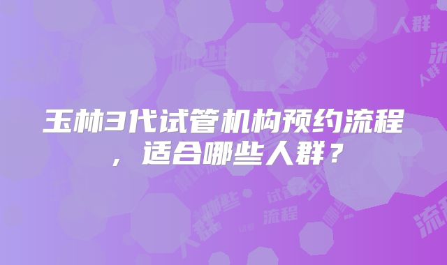 玉林3代试管机构预约流程,适合哪些人群?