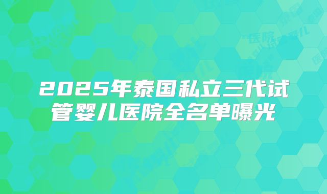 2025年泰国私立三代试管婴儿医院全名单曝光