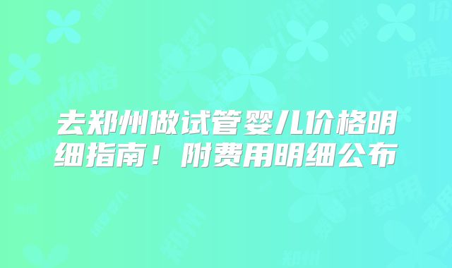 去郑州做试管婴儿价格明细指南!附费用明细公布