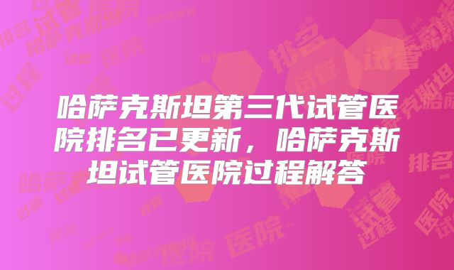 哈萨克斯坦第三代试管医院排名已更新，哈萨克斯坦试管医院过程解答