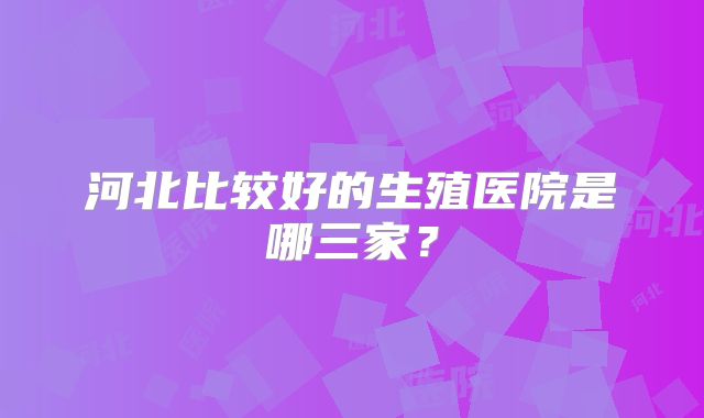 河北比较好的生殖医院是哪三家？