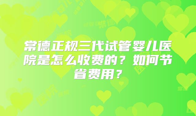 常德正规三代试管婴儿医院是怎么收费的?如何节省费用?