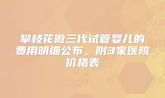 攀枝花做三代试管婴儿的费用明细公布,附3家医院价格表