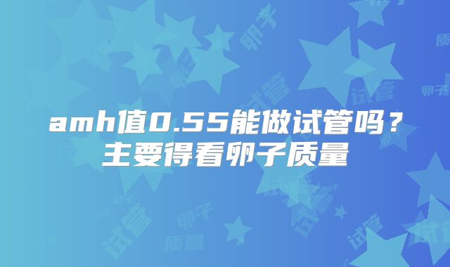 amh值0.55能做试管吗?主要得看卵子质量