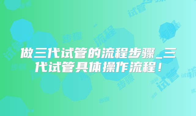 做三代试管的流程步骤_三代试管具体操作流程！