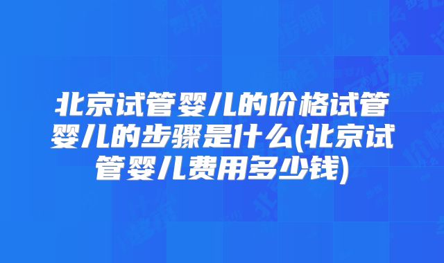 北京试管婴儿的价格试管婴儿的步骤是什么(北京试管婴儿费用多少钱)