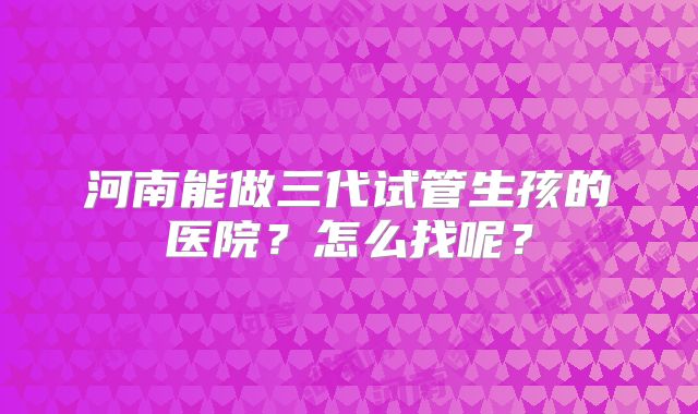 河南能做三代试管生孩的医院？怎么找呢？