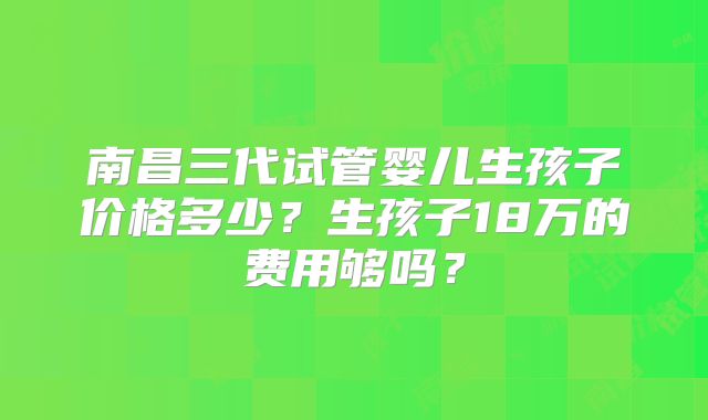 南昌三代试管婴儿生孩子价格多少？生孩子18万的费用够吗？
