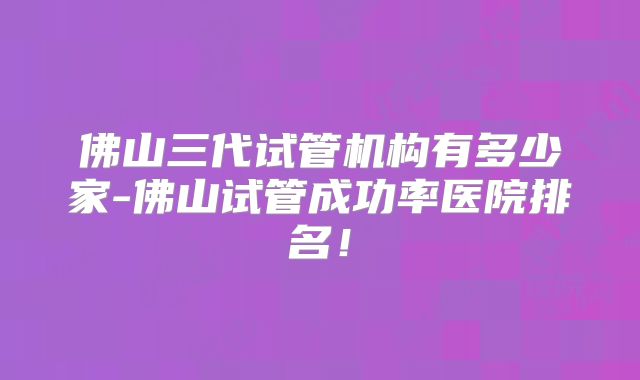 佛山三代试管机构有多少家-佛山试管成功率医院排名!
