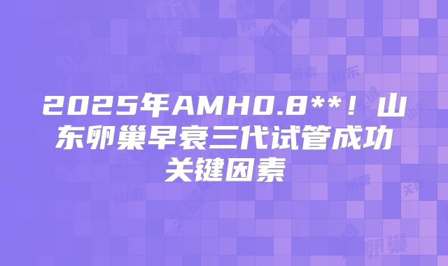2025年AMH0.8**!山东卵巢早衰三代试管成功关键因素