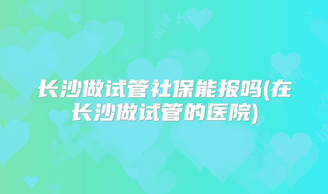 长沙做试管社保能报吗(在长沙做试管的医院)