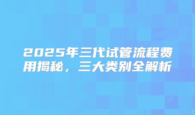 2025年三代试管流程费用揭秘，三大类别全解析