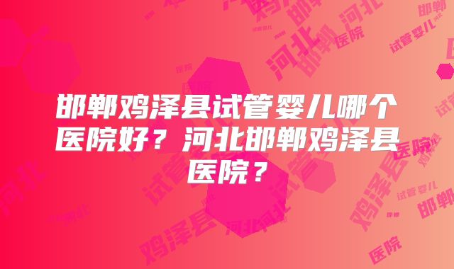 邯郸鸡泽县试管婴儿哪个医院好？河北邯郸鸡泽县医院？