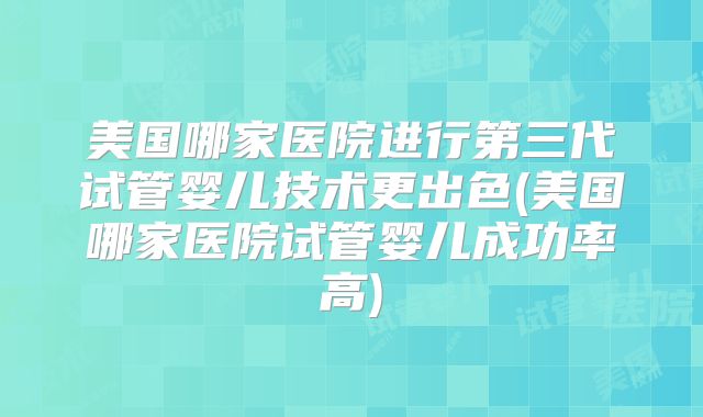 美国哪家医院进行第三代试管婴儿技术更出色(美国哪家医院试管婴儿成功率高)