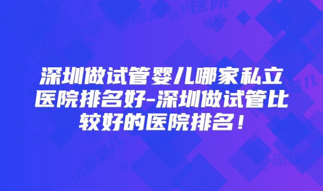 深圳做试管婴儿哪家私立医院排名好-深圳做试管比较好的医院排名!