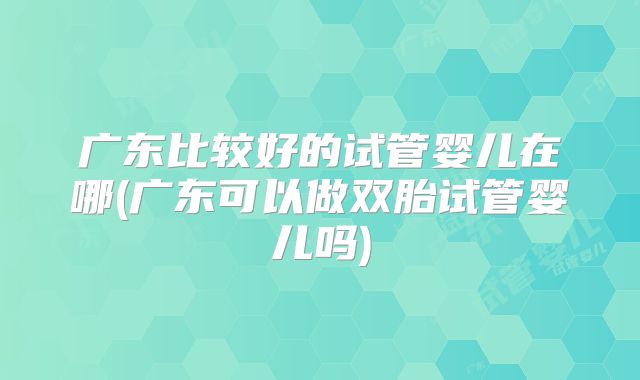 广东比较好的试管婴儿在哪(广东可以做双胎试管婴儿吗)