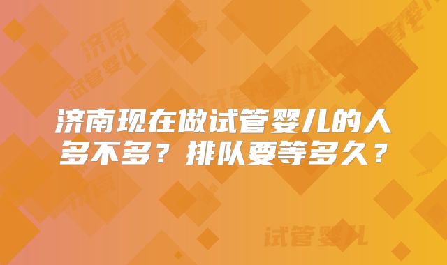济南现在做试管婴儿的人多不多?排队要等多久?