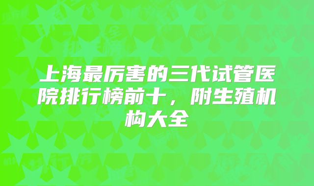 上海最厉害的三代试管医院排行榜前十,附生殖机构大全