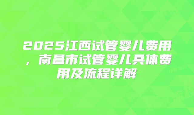2025江西试管婴儿费用,南昌市试管婴儿具体费用及流程详解